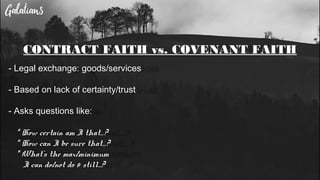 CONTRACT FAITH vs. COVENANT FAITH
- Legal exchange: goods/services
- Based on lack of certainty/trust
- Asks questions like:
* How certain am I that…?
* How can I be sure that…?
* What’s the max/minimum
I can do/not do & still...?
 
