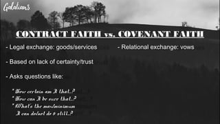 CONTRACT FAITH vs. COVENANT FAITH
- Legal exchange: goods/services
- Based on lack of certainty/trust
- Asks questions like:
* How certain am I that…?
* How can I be sure that…?
* What’s the max/minimum
I can do/not do & still...?
- Relational exchange: vows
 