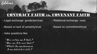 CONTRACT FAITH vs. COVENANT FAITH
- Legal exchange: goods/services
- Based on lack of certainty/trust
- Asks questions like:
* How certain am I that…?
* How can I be sure that…?
* What’s the max/minimum
I can do/not do & still...?
- Relational exchange: vows
- Based on commitment/trust
 