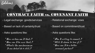 CONTRACT FAITH vs. COVENANT FAITH
- Legal exchange: goods/services
- Based on lack of certainty/trust
- Asks questions like:
* How certain am I that…?
* How can I be sure that…?
* What’s the max/minimum
I can do/not do & still...?
- Relational exchange: vows
- Based on commitment/trust
- Asks questions like:
* Am I willing to commit…?
* Will I choose to love if…?
* How can I be a better
covenant partner?
 