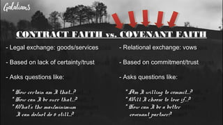 CONTRACT FAITH vs. COVENANT FAITH
- Legal exchange: goods/services
- Based on lack of certainty/trust
- Asks questions like:
* How certain am I that…?
* How can I be sure that…?
* What’s the max/minimum
I can do/not do & still...?
- Relational exchange: vows
- Based on commitment/trust
- Asks questions like:
* Am I willing to commit…?
* Will I choose to love if…?
* How can I be a better
covenant partner?
 