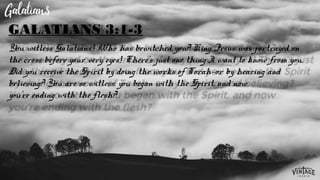 You witless Galatians! Who has bewitched you? King Jesus was portrayed on
the cross before your very eyes! There’s just one thing I want to know from you.
Did you receive the Spirit by doing the works of Torah—or by hearing and
believing? You are so witless: you began with the Spirit, and now
you’re ending with the flesh?
GALATIANS 3:1-3
 