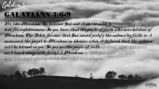 It’s like Abraham. ‘He believed God, and it was counted to
him for righteousness.’ So you know that it’s people of faith who are children of
Abraham. The Bible foresaw that God would justify the nations by faith, so it
announced the gospel to Abraham in advance, when it declared that ‘the nations
will be blessed in you’. So you see: the people of faith
are blessed along with faithful Abraham.
GALATIANS 3:6-9
 