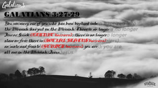 You see, every one of you who has been baptized into
the Messiah has put on the Messiah. There is no longer
Jew or Greek (ETHNIC barriers) ; there is no longer
slave or free; there is (SOCIAL STATUS barriers)
no ‘male and female’ (GENDER barriers); you are
all one in the Messiah, Jesus.
GALATIANS 3:27-29
 