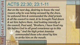 ACTS 22:30; 23:1-11
But on the next day, desiring to know the real
reason why he was being accused by the Jews,
he unbound him & commanded the chief priests
& all the council to meet, & he brought Paul down
& set him before them. And looking intently at
the council, Paul said, “Brothers, I have lived my
life before God in all good conscience up to this
        day.” And the high priest Ananias
        commanded those who stood by him
        to strike him on the mouth.
 
