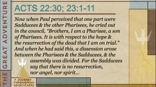 ACTS 22:30; 23:1-11
Now when Paul perceived that one part were
Sadducees & the other Pharisees, he cried out
in the council, “Brothers, I am a Pharisee, a son
of Pharisees. It is with respect to the hope &
the resurrection of the dead that I am on trial.”
And when he had said this, a dissension arose
between the Pharisees & the Sadducees, & the
        assembly was divided. For the Sadducees
        say that there is no resurrection,
        nor angel, nor spirit…
 