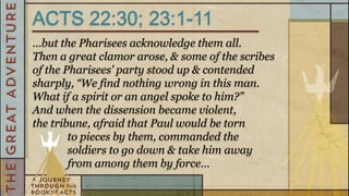 ACTS 22:30; 23:1-11
…but the Pharisees acknowledge them all.
Then a great clamor arose, & some of the scribes
of the Pharisees' party stood up & contended
sharply, “We find nothing wrong in this man.
What if a spirit or an angel spoke to him?”
And when the dissension became violent,
the tribune, afraid that Paul would be torn
        to pieces by them, commanded the
        soldiers to go down & take him away
        from among them by force…
 