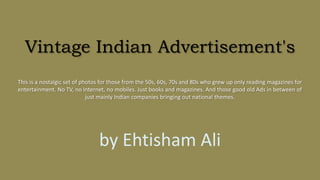 Vintage Indian Advertisement's
This is a nostalgic set of photos for those from the 50s, 60s, 70s and 80s who grew up only reading magazines for
entertainment. No TV, no Internet, no mobiles. Just books and magazines. And those good old Ads in between of
just mainly Indian companies bringing out national themes.
by Ehtisham Ali
 