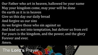 The Lord’s Prayer
Our Father who art in heaven, hallowed be your name
May your kingdom come, may your will be done
On earth as it is in heaven
Give us this day our daily bread
And forgive us our sins
As we forgive those who sin against us
And lead us not into temptation, but deliver us from evil
For yours is the kingdom, and the power, and the glory
Forever and ever.
Amen.
 