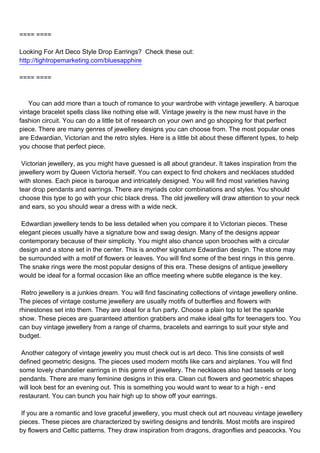==== ====

Looking For Art Deco Style Drop Earrings? Check these out:
http://tightropemarketing.com/bluesapphire

==== ====



You can add more than a touch of romance to your wardrobe with vintage jewellery. A baroque
vintage bracelet spells class like nothing else will. Vintage jewelry is the new must have in the
fashion circuit. You can do a little bit of research on your own and go shopping for that perfect
piece. There are many genres of jewellery designs you can choose from. The most popular ones
are Edwardian, Victorian and the retro styles. Here is a little bit about these different types, to help
you choose that perfect piece.

Victorian jewellery, as you might have guessed is all about grandeur. It takes inspiration from the
jewellery worn by Queen Victoria herself. You can expect to find chokers and necklaces studded
with stones. Each piece is baroque and intricately designed. You will find most varieties having
tear drop pendants and earrings. There are myriads color combinations and styles. You should
choose this type to go with your chic black dress. The old jewellery will draw attention to your neck
and ears, so you should wear a dress with a wide neck.

Edwardian jewellery tends to be less detailed when you compare it to Victorian pieces. These
elegant pieces usually have a signature bow and swag design. Many of the designs appear
contemporary because of their simplicity. You might also chance upon brooches with a circular
design and a stone set in the center. This is another signature Edwardian design. The stone may
be surrounded with a motif of flowers or leaves. You will find some of the best rings in this genre.
The snake rings were the most popular designs of this era. These designs of antique jewellery
would be ideal for a formal occasion like an office meeting where subtle elegance is the key.

Retro jewellery is a junkies dream. You will find fascinating collections of vintage jewellery online.
The pieces of vintage costume jewellery are usually motifs of butterflies and flowers with
rhinestones set into them. They are ideal for a fun party. Choose a plain top to let the sparkle
show. These pieces are guaranteed attention grabbers and make ideal gifts for teenagers too. You
can buy vintage jewellery from a range of charms, bracelets and earrings to suit your style and
budget.

Another category of vintage jewelry you must check out is art deco. This line consists of well
defined geometric designs. The pieces used modern motifs like cars and airplanes. You will find
some lovely chandelier earrings in this genre of jewellery. The necklaces also had tassels or long
pendants. There are many feminine designs in this era. Clean cut flowers and geometric shapes
will look best for an evening out. This is something you would want to wear to a high - end
restaurant. You can bunch you hair high up to show off your earrings.

If you are a romantic and love graceful jewellery, you must check out art nouveau vintage jewellery
pieces. These pieces are characterized by swirling designs and tendrils. Most motifs are inspired
by flowers and Celtic patterns. They draw inspiration from dragons, dragonflies and peacocks. You
 