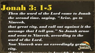 Jonah 3: 1-5

Then the word of the Lord came to Jonah
the second time, saying, “Arise, go to
Nineveh,
that great city, and call out against it the
message that I tell you.” So Jonah arose
and went to Nineveh, according to the
word of the Lord.
Now Nineveh was an exceedingly great
city,

 