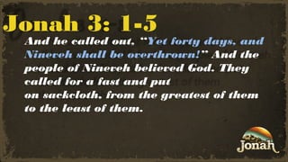 Jonah 3: 1-5

And he called out, “Yet forty days, and
Nineveh shall be overthrown!” And the
people of Nineveh believed God. They
called for a fast and put
on sackcloth, from the greatest of them
to the least of them.

 