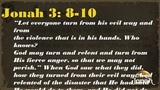 Jonah 3: 8-10

“Let everyone turn from his evil way and
from
the violence that is in his hands. Who
knows?
God may turn and relent and turn from
His fierce anger, so that we may not
perish.” When God saw what they did,
how they turned from their evil way, God
relented of the disaster that He had said

 