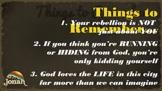 Things to
1. Your rebellion is NOT
Remember…
just about YOU
2. If you think you’re RUNNING
or HIDING from God, you’re
only kidding yourself
3. God loves the LIFE in this city
far more than we can imagine

 