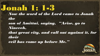 Jonah 1: 1-3

Now the word of the Lord came to Jonah
the
son of Amittai, saying,  “Arise, go to
Nineveh,
that great city, and call out against it, for
their
evil has come up before Me.”

 