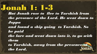 Jonah 1: 1-3

But Jonah rose to flee to Tarshish from
the presence of the Lord. He went down to
Joppa
and found a ship going to Tarshish. So
he paid
the fare and went down into it, to go with
them
to Tarshish, away from the presence of
the Lord.

 