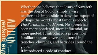 Whether one believes that Jesus of Nazareth
was the Son of God or simply a wise
teacher, it is impossible to deny the impact of
perhaps the world‟s most famous speech:
The Sermon on the Mount. No speech has
been more pondered, more influential, or
more quoted. It introduced a prayer now
familiar the world over and uttered in
trenches, churches, and bedsides around the
globe.
It introduced a code of conduct….
 