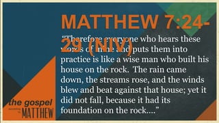MATTHEW 7:24-
“Therefore everyone who hears these
29 (NIV)
words of mine and puts them into
practice is like a wise man who built his
house on the rock. The rain came
down, the streams rose, and the winds
blew and beat against that house; yet it
did not fall, because it had its
foundation on the rock….”
 