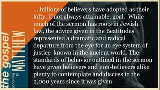 ….billions of believers have adopted as their
lofty, if not always attainable, goal. While
much of the sermon has roots in Jewish
law, the advice given in the Beatitudes
represented a dramatic and radical
departure from the eye for an eye system of
justice known in the ancient world. The
standards of behavior outlined in the sermon
have given believers and non-believers alike
plenty to contemplate and discuss in the
2,000 years since it was given.
 