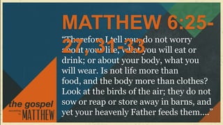 MATTHEW 6:25-
“Therefore I tell you, do not worry
27, 31-33
about your life, what you will eat or
drink; or about your body, what you
will wear. Is not life more than
food, and the body more than clothes?
Look at the birds of the air; they do not
sow or reap or store away in barns, and
yet your heavenly Father feeds them….”
 