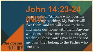 John 14:23-24
Jesus replied, “Anyone who loves me
(NIV)
will obey my teaching. My Father will
love them, and we will come to them
and make our home with them. Anyone
who does not love me will not obey my
teaching. These words you hear are not
my own; they belong to the Father who
sent me.
 