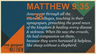 MATTHEW 9:35
Jesus went through all the
– 38
towns & villages, teaching in their
synagogues, preaching the good news
of the kingdom & healing every disease
& sickness. When He saw the crowds,
He had compassion on them,
because they were harassed & helpless,
like sheep without a shepherd.
 