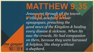 MATTHEW 9:35
Jesus went through all the towns
– 10:1, etc.
& villages, teaching in their
synagogues, preaching the
good news of the Kingdom & healing
every disease & sickness. When He
saw the crowds, He had compassion
on them, because they were harassed
& helpless, like sheep without
a shepherd.
 