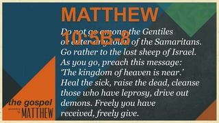 MATTHEW
Do not go among the Gentiles
10:5B-8
or enter any town of the Samaritans.
Go rather to the lost sheep of Israel.
As you go, preach this message:
„The kingdom of heaven is near.‟
Heal the sick, raise the dead, cleanse
those who have leprosy, drive out
demons. Freely you have
received, freely give.
 