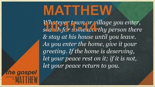 MATTHEW
Whatever town or village you enter,
10:11-14
search for some worthy person there
& stay at his house until you leave.
As you enter the home, give it your
greeting. If the home is deserving,
let your peace rest on it; if it is not,
let your peace return to you.
 