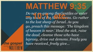 MATTHEW 9:35
Do not go among the Gentiles or enter
– town of the etc.
any 10:1, Samaritans. Go rather
to the lost sheep of Israel. As you
go, preach this message: „The kingdom
of heaven is near.‟ Heal the sick, raise
the dead, cleanse those who have
leprosy, drive out demons. Freely you
have received, freely give…
 