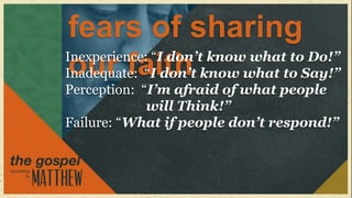 fears of sharing
Inexperience: “I don’t know what to Do!”
 our faith
Inadequate: “I don’t know what to Say!”
Perception: “I’m afraid of what people
             will Think!”
Failure: “What if people don’t respond!”
 