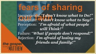 fears of sharing
Inexperience: “I don’t know what to Do!”
 our faith
Inadequate: “I don’t know what to Say!”
Perception: “I’m afraid of what people
             will Think!”
Failure: “What if people don’t respond!”
Rejection: I’m afraid of losing my
           friends and family!”
 