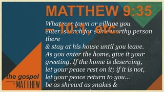 MATTHEW 9:35
Whatever town or village you
– 10:1, etc.
enter, search for some worthy person
there
& stay at his house until you leave.
As you enter the home, give it your
greeting. If the home is deserving,
let your peace rest on it; if it is not,
let your peace return to you...
be as shrewd as snakes &
 