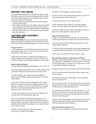 BEFORE YOU BEGIN
Good craftsmanship begins and ends with good work habits, so make
the following steps part of your routine workshop practice. If you have
any doubts or questions about how to proceed with a project, always
discuss them with your shop instructor.
• Carefully and fully review plans and instructions before putting a
tool to the project lumber.
• Work sensibly and safely. Wear safety goggles when doing work that
creates flying chips and sawdust; wear the appropriate respirator
whenever making sawdust or working with thinners or other solvents.
• At the end of every work session, clean up your shop area and put
away all portable tools.
CUTTING AND ASSEMBLY
PROCEDURE
NOTE TO TEACHERS: This project includes scaled drawings of the
plane parts. Photocopy the drawings to 250%, glue them to 1/4" hard-
board, and cut them out to produce templates you can use over and over.
Prepare the Pieces
1. After familiarizing yourself with all the parts as shown in Fig. A, pre-
pare and glue together two 1" x 3-1/2" x 11" pieces to make a block
for the body (A). Allow the glue to dry.
2. Plane pieces for the wing (C), elevator (D) and propeller (J) to
thickness slightly greater than dimensions shown on Cutting List. This
will allow for planing, shaving and finish sanding to the exact thickness.
Make the Body and Engine
3. To start shaping the body, machine the body block to 1-7/8" x 3-1/4" x 11".
4. Using the templates found in Fig. B, trace the outlines of the side and
top on to the body. Mark the hole locations for the struts and skid.
5. Cut the body shape with a bandsaw. Cut the side profiles first,
tape the parts back together using masking tape, then cut the top and
bottom profiles.
6. Draw the 1/4"-deep by 2-5/8"-wide wing notch on the top of the
body. Turn the body on its side and use a bandsaw to make several 1/4"-
deep cuts, one about every 1/8" across the width of the notch. Clamp
the body in a vise and clean out the remaining waste with a chisel.
Make sure the base of the notch is flat.
7. Locate, mark and drill a 1/4" hole in the center of the front end of
the plane body for later mounting of the engine (B).
8. Lay out the engine (B) by drawing a hexagon measuring 1-1/2"
between opposite corners. Cut the shape out carefully with a bandsaw.
Draw the octagon on one end of a narrow board so you can keep your
hands away from the blade while making the cuts. Or clamp the board
in a vise and use a jigsaw.
9. Drill 1/4" holes centered in each side of the octagon as
shown in Fig. C to prepare for the mufflers.
10. Drill a 1/4" hole through the center of the octagon.
11. Glue the engine (B) to the front end of the body (A), using a 1/4"
dowel to align the parts. Allow the glue to dry.
12. Drill the holes for the struts (L) and the skid (N).
13. File and sand the body to remove any saw marks and sharp
corners. Also file the engine (B) to make it flush with the body (A).
14. Glue the mufflers (M) into the holes in the engine hub. Allow the
glue to dry, and trim the dowels so they project 1/4".
Make the Wing and Elevator
15. Rip (saw wood along the grain) the wing (C) to width to fit the
notch in the plane body. Cut it to length. Trace and cut the wing shape.
16. Center the wing in the notch in the plane body and mark on the
wing the outline of the body.
17. Shape the wing with a spokeshave, plane, file and sandpaper. Work
from the body outline marks outward. Use the setup shown in Fig. D.
18. Trace and cut the elevator (D). File and sand it to shape.
Make the Shock Absorbers, Wheel Posts and Wheels
19. Make two shock absorber blanks each 3/4" x 4" x 4". Mark out the
shock absorbers (E) and drill the 1/4" strut hole and the 1/8" hole for
the shock absorber pin (G) as shown in Fig. B. Large pieces are easier
to work with than small pieces at this stage.
20. Round over the front corners of the shock absorber blank with a file.
21. Cut the shock absorber teardrop shape using the bandsaw. Sand
out the saw marks.
22. Cut the shock absorbers to finish length, (1-3/4") and drill the
hole for the wheel post (F).
23. Cut the wheel post from 7/16"-dia. dowel and glue it into the shock
absorber. Wait for the glue to dry and then drill a 7/32" hole through
the wheel post for the ready-made wheel axle (I).
24. Counterbore a 1/8"-deep hole in the wheel (H), then use a 1-3/8"
hole saw to cut the wheels out. Sand the edges and corners. (Besides
the wheel axles, you can also buy ready-made wheels from the Source
listed at the end of this project.)
25. Slip the wheel axles through the wheels and glue the axles into the
wheel posts. Make sure the wheels spin freely. Sand the protruding
ends of the axles flush with the wheel posts.
Make the Propeller and Nose Cone
26. Trace and cut the propeller (J), and drill the 5/16" center hole.
–3–
CONTINUED - WOODWORKS: INTERMEDIATE PROJECT 2003-2004 VINTAGE MODEL AIRPLANE
 