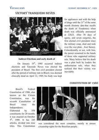Vintage News

SUNDAY, DECEMBER 31st, 1989

Victory Tranquedo Neves

Indirect Elections and early death of
On January 15th, 1985 occurred indirect
elections and Tancredo Neves was elected the
president of Brazil. The first civil president elected
after the period of military rule in Brazil, was deemed
clinically dead on April 12, 1985, his body was kept

for appliances and with the help
of drugs until the 21st of the same
month (historic date that recalls
the death of Tiradentes) when
death was officially announced
at 22h23. After 38 days of
agony, and seven surgeries, the
first elected civil president since
the military coup, died and took
over the vice plate , José Sarney.
Coincidentally or not, with him,
the power remained in the hands
of those who supported military
rule. Many believe that his death
was a plan built by leaders the
authoritarian rule, when they
realized that their victory was
inevitable.

Constitution of 1988
Brazil's
Federal
Constitution of 1988, also
known as the Citizen
Constitution, was the
seventh Constitution of
Brazil
since
the
Independence.
Elaborated
by
558
constituents for 20 months
it was enacted on October
5th, 1988. It has 245
articles, divided into nine
titles. This Constitution

was considered the most complete, mainly to ensure
citizenship rights for the Brazilian people.

 