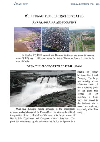 Vintage News

SUNDAY, DECEMBER 3st1, 1989.

We became the Federated States
Amapá, Roraima and tocantins

In October 5th, 1988, Amapá and Roraima territories and cease to become
states. Still October 1988, was created the state of Tocantins from a division in the
state of Goiás.

Open the floodgates of Itaipu Dam

Over five thousand people appeared to the grandstands
mounted on both banks of the Paraná River, to witness the official
inauguration of the civil works of the dam, with the presidents of
Brazil, João Figueiredo, and Paraguay, Alfredo Stroessner. The
plant was constructed by the two countries in Foz do Iguaçu, in a

stretch of border
between Brazil and
Paraguay. The large
was opening in the
afternoon once of
the14 spillway gates
of the plant that
formed
in
30
minutes, a huge
wave that added to
the insistent rain soaked the audience,
eventually drive him
away.

 