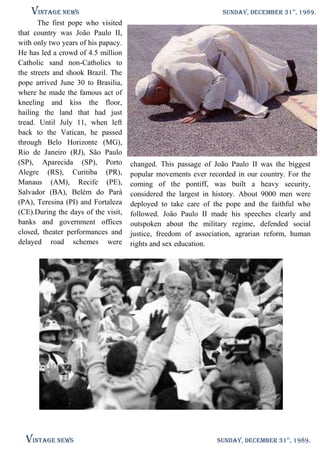 Vintage News

SUNDAY, DECEMBER 31 , 1989.
The first visit of Pope to Brazil
The first pope who visited
that country was João Paulo II,
with only two years of his papacy.
He has led a crowd of 4.5 million
Catholic sand non-Catholics to
the streets and shook Brazil. The
pope arrived June 30 to Brasilia,
where he made the famous act of
kneeling and kiss the floor,
hailing the land that had just
tread. Until July 11, when left
back to the Vatican, he passed
through Belo Horizonte (MG),
Rio de Janeiro (RJ), São Paulo
(SP), Aparecida (SP), Porto changed. This passage of João Paulo II was the biggest
Alegre (RS), Curitiba (PR), popular movements ever recorded in our country. For the
Manaus (AM), Recife (PE), coming of the pontiff, was built a heavy security,
Salvador (BA), Belém do Pará considered the largest in history. About 9000 men were
(PA), Teresina (PI) and Fortaleza deployed to take care of the pope and the faithful who
(CE).During the days of the visit, followed. João Paulo II made his speeches clearly and
banks and government offices outspoken about the military regime, defended social
closed, theater performances and justice, freedom of association, agrarian reform, human
delayed road schemes were rights and sex education.

Vintage News

st

SUNDAY, DECEMBER 31st, 1989.

 