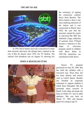 The SBT on air

In 1981 Silvio Santos received a concession to make
their network television. He already had a channel in the
city of Rio de Janeiro since 1976, the TV Studios. The
station's first broadcast was on August 19, showing live

the ceremony of signing
the concession contract
direct from Brasilia. The
Silvio Santos’s show is the
most enduring attraction of
the station and it was
consecrated in Brazil since
1962, the year that the
presenter started his career
in television.The SBT has
inherited a large collection
of cartoons from TVSand
became a reference to this
shape
of
television
program aimed at children
with Bozo debut in
1981.The attractions are
constituted of talk shows.

Born a Brazilian star
Xuxa's
TV
program
premiered on June 30, 1986. She
has dealt the children with a
irreverent way. Since then, she
has been famous and known
such as Little's Queen. Besides
she founded an important
institution to support children it
called Xuxa Meneghel. She has
presented many concerts in
Brazil. Until today she keeps her
fame on Globo TV, now to adult
audience. She was born on
March 27, 1963 and became
queen too young at age 23.

 