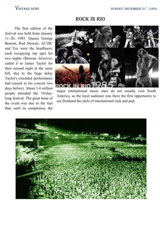 Vintage News

SUNDAY, DECEMBER 31st, 1989.

Rock in Rio
The first edition of the
festival was held from January
11–20, 1985. Queen, George
Benson, Rod Stewart, AC/DC
and Yes were the headliners,
each occupying top spot for
two nights (Benson, however,
ceded it to James Taylor for
their second night in the same
bill, due to the huge delay
Taylor's extended performance
had caused to his concert two
days before). About 1.4 million
people attended the 10-daylong festival. The great fame of
the event was due to the fact
that, until its completion, the

major international music stars do not usually visit South
America, so the local audience was there the first opportunity to
see firsthand the idols of international rock and pop.

 