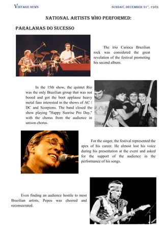 Vintage News

SUNDAY, DECEMBER 31st, 1989.

National artists who performed:
Paralamas do sucesso

The trio Carioca Brazilian
rock was considered the great
revelation of the festival promoting
his second album.

In the 15th show, the quintet Rio
was the only Brazilian group that was not
booed and got the boot applause heavy
metal fans interested in the shows of AC /
DC and Scorpions. The band closed the
show playing "Happy Sunrise Pro Day,"
with the chorus from the audience in
unison chorus.

For the singer, the festival represented the
apex of his career. He almost lost his voice
during his presentation at the event and asked
for the support of the audience in the
performance of his songs.

Even finding an audience hostile to most
Brazilian artists, Pepeu was cheered and
reconsecrated.

 
