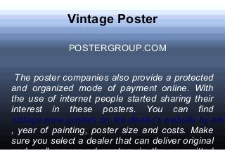 Vintage Poster
POSTERGROUP.COM
The poster companies also provide a protected
and organized mode of payment online. With
the use of internet people started sharing their
interest in these posters. You can find
vintage wine posters on the dealer’s website by artis
, year of painting, poster size and costs. Make
sure you select a dealer that can deliver original
 