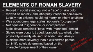 - Rooted in social standing, not in “race” or skin color
- Viewed as morally, and inherently inferior to non-slaves
- Legally non-existent; could not marry, or inherit anything
- Was about one’s legal status, not one’s “occupation”
- Not equated to ignorance, or incompetence
- Male slaves remained “boys, with “manhood” denied
- Slaves were bought, traded, branded, exploited, often
physically/sexually abused, shackled, and always
punished more severely than a citizen/free person
- Lot in life solely determined based on the
character/temperament of their owner…
ELEMENTS OF ROMAN SLAVERY
 