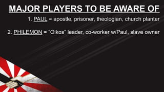 1. PAUL = apostle, prisoner, theologian, church planter
2. PHILEMON = “Oikos” leader, co-worker w/Paul, slave owner
MAJOR PLAYERS TO BE AWARE OF
 