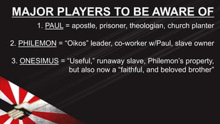 1. PAUL = apostle, prisoner, theologian, church planter
2. PHILEMON = “Oikos” leader, co-worker w/Paul, slave owner
3. ONESIMUS = “Useful,” runaway slave, Philemon’s property,
but also now a “faithful, and beloved brother”
MAJOR PLAYERS TO BE AWARE OF
 