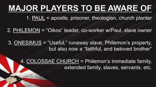 1. PAUL = apostle, prisoner, theologian, church planter
2. PHILEMON = “Oikos” leader, co-worker w/Paul, slave owner
3. ONESIMUS = “Useful,” runaway slave, Philemon’s property,
but also now a “faithful, and beloved brother”
4. COLOSSAE CHURCH = Philemon’s immediate family,
extended family, slaves, servants, etc.
MAJOR PLAYERS TO BE AWARE OF
 