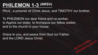PAUL, a prisoner of Christ Jesus, and TIMOTHY our brother,
To PHILEMON our dear friend and co-worker,
to Apphia our sister, to Archippus our fellow soldier,
and to the church in your house:
Grace to you, and peace from God our Father,
and the LORD Jesus Christ.
PHILEMON 1-3 (NRSV)
 