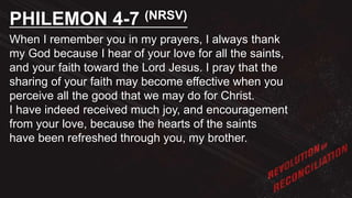 When I remember you in my prayers, I always thank
my God because I hear of your love for all the saints,
and your faith toward the Lord Jesus. I pray that the
sharing of your faith may become effective when you
perceive all the good that we may do for Christ.
I have indeed received much joy, and encouragement
from your love, because the hearts of the saints
have been refreshed through you, my brother.
PHILEMON 4-7 (NRSV)
 
