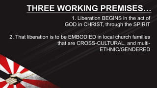 1. Liberation BEGINS in the act of
GOD in CHRIST, through the SPIRIT
2. That liberation is to be EMBODIED in local church families
that are CROSS-CULTURAL, and multi-
ETHNIC/GENDERED
THREE WORKING PREMISES…
 