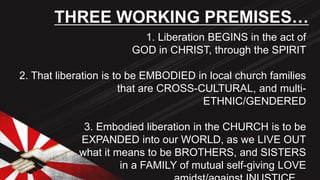 1. Liberation BEGINS in the act of
GOD in CHRIST, through the SPIRIT
2. That liberation is to be EMBODIED in local church families
that are CROSS-CULTURAL, and multi-
ETHNIC/GENDERED
3. Embodied liberation in the CHURCH is to be
EXPANDED into our WORLD, as we LIVE OUT
what it means to be BROTHERS, and SISTERS
in a FAMILY of mutual self-giving LOVE
THREE WORKING PREMISES…
 