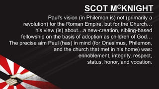 Paul’s vision (in Philemon is) not (primarily a
revolution) for the Roman Empire, but for the Church…
his view (is) about…a new-creation, sibling-based
fellowship on the basis of adoption as children of God…
The precise aim Paul (has) in mind (for Onesimus, Philemon,
and the church that met in his home) was:
ennoblement, integrity, respect,
status, honor, and vocation.
SCOT MCKNIGHT
 